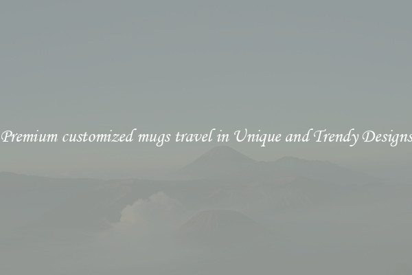 Premium customized mugs travel in Unique and Trendy Designs