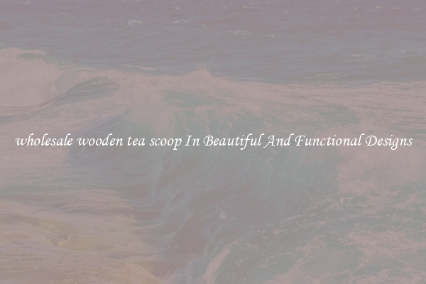 wholesale wooden tea scoop In Beautiful And Functional Designs
